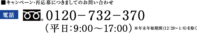 ■キャンペーン・再応募につきましてのお問い合わせ 電話0120-732-370 （平日：9:00～17:00）※年末年始期間(12/28～1/6)を除く