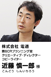 株式会社 電通 第6CRプランニング室 クリエーティブ・ディレクター コピーライター 近藤 慎一郎（こんどう しんいちろう）様
