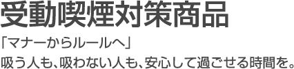 受動喫煙対策商品 「マナーからルールへ」吸う人も、吸わない人も、安心して過ごせる時間を。