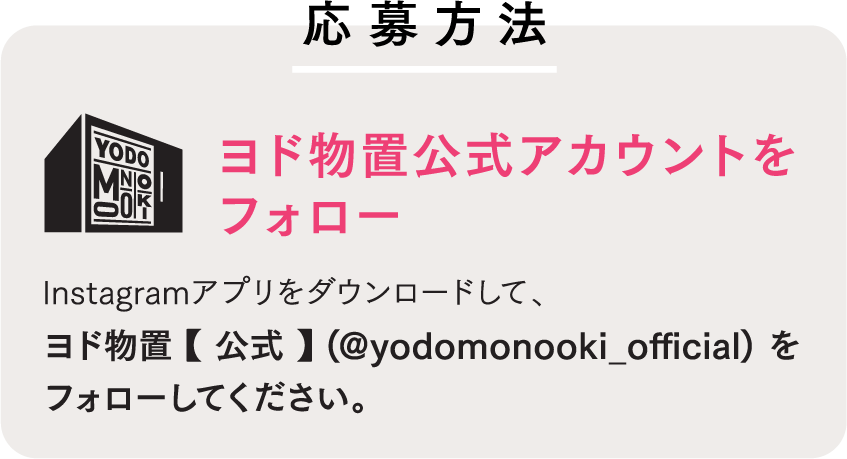 応募方法 ヨド物置公式アカウントをフォロー Instagramアプリをダウンロードして、ヨド物置 【 公式 】(@yodomonooki_official) をフォローしてください。