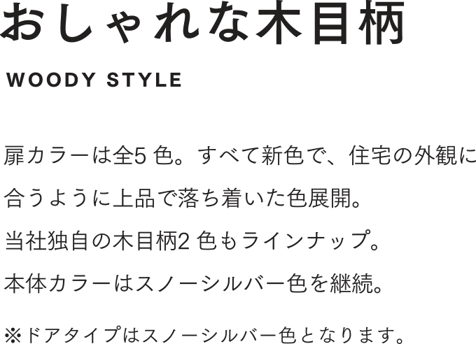 おしゃれな木目柄 扉カラーは全5 色。すべて新色で、住宅の外観に合うように上品で落ち着いた色展開。当社独自の木目柄2 色もラインナップ。
  本体カラーはスノーシルバー色を継続。 ※ドアタイプはスノーシルバー色となります。