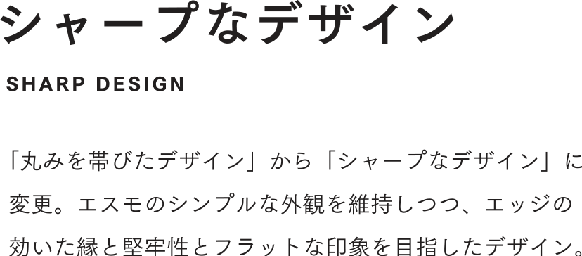 シャープなデザイン 「丸みを帯びたデザイン」から「シャープなデザイン」に変更。エスモのシンプルな外観を維持しつつ、エッジの効いた縁と堅牢性とフラットな印象を目指したデザイン。