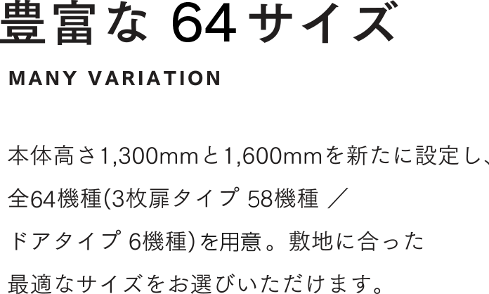 豊富な64サイズ 本体高さ1,300mmと1,600mmを新たに設定し、全64機種(3枚扉タイプ 58機種 ／ドアタイプ 6機種)を用意。敷地に合った最適なサイズをお選びいただけます。