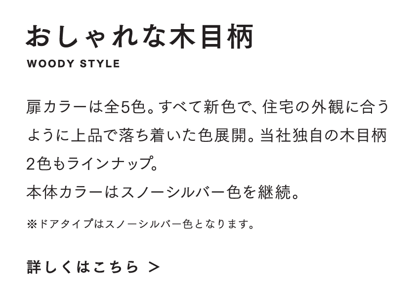 おしゃれな木目柄 扉カラーは全5 色。すべて新色で、住宅の外観に合うように上品で落ち着いた色展開。当社独自の木目柄2 色もラインナップ。本体カラーはスノーシルバー色を継続。 ※ドアタイプはスノーシルバー色となります。