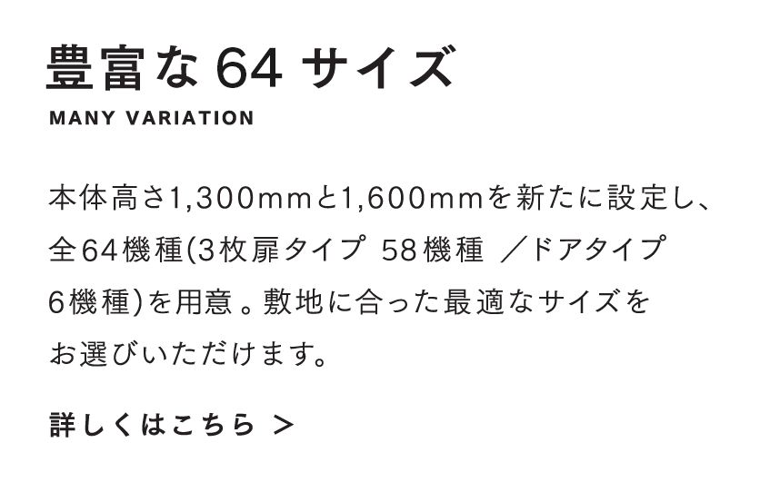 豊富な64サイズ 本体高さ1,300mmと1,600mmを新たに設定し、全64機種(3枚扉タイプ 58機種 ／ドアタイプ 6機種)を用意。敷地に合った最適なサイズをお選びいただけます。