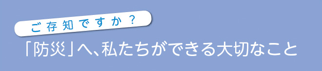 ご存知ですか？「防災」へ、私たちができる大切なこと