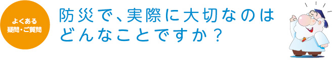 よくある疑問・ご質問　防災で、実際に大切なのはどんなことですか？