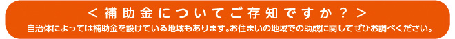 ＜補助金についてご存知ですか？＞自治体によっては補助金を設けている地域もあります。お住まいの地域での助成に関してぜひお調べください。