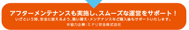 アフターメンテナンスも実施し、スムーズな運営をサポート！いざという時、安全に使えるよう、買い替え・メンテナンスなど購入後もサポートいたします。 ※協力企業:ミドリ安全株式会社
