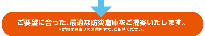 ご要望に合った、最適な防災倉庫をご提案いたします。※詳細は最寄りの営業所まで、ご相談ください。