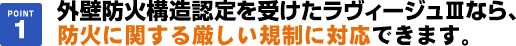 外壁防火構造認定を受けたラヴィージュⅢなら、防火に関する厳しい規制に対応できます。