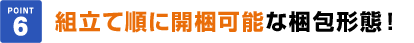 point6組立て順に開梱可能な梱包形態！