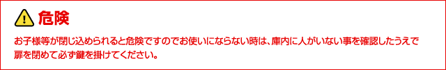 危険：お子様等が閉じ込められると危険ですのでお使いにならない時は、庫内に人がいない事を確認したうえで
扉を閉めて必ず鍵を掛けてください。