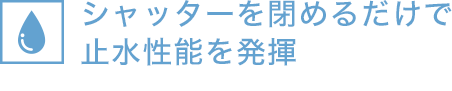 シャッターを閉じるだけで止水性能を発揮※400mmまでの水位に対応